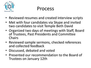 Process
• Reviewed resumes and created interview scripts
• Met with four candidates via Skype and invited
two candidates to visit Temple Beth David
• Organized two days of meetings with Staff, Board
of Trustees, Past Presidents and Committee
Chairs
• Reviewed sample sermons, checked references
and collected feedback
• Discussed, debated and voted
• Presented our recommendation to the Board of
Trustees on January 12th
 
