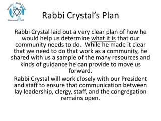 Rabbi Crystal’s Plan
Rabbi Crystal laid out a very clear plan of how he
would help us determine what it is that our
community needs to do. While he made it clear
that we need to do that work as a community, he
shared with us a sample of the many resources and
kinds of guidance he can provide to move us
forward.
Rabbi Crystal will work closely with our President
and staff to ensure that communication between
lay leadership, clergy, staff, and the congregation
remains open.
 