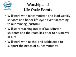 Worship and
Life Cycle Events
• Will work with RP committee and lead weekly
services and honor life-cycle event according
to our minhag (custom)
• Will start reaching out to B’Nai Mitzvah
students and their families prior to his arrival
in July
• Will work with Rachel and Rabbi Zoob to
support the needs of our community
 