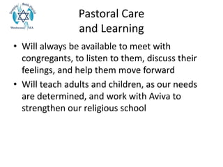 Pastoral Care
and Learning
• Will always be available to meet with
congregants, to listen to them, discuss their
feelings, and help them move forward
• Will teach adults and children, as our needs
are determined, and work with Aviva to
strengthen our religious school
 