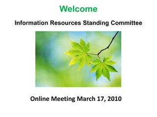 Welcome Information Resources Standing Committee Online Meeting March 17, 2010 