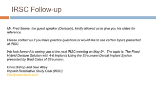 IRSC Follow-up

Mr. Fred Senne, the guest speaker (Dentsply), kindly allowed us to give you his slides for
reference.

Please contact us if you have practice questions or would like to see certain topics presented
at IRSC.

We look forward to seeing you at the next IRSC meeting on May 9th. The topic is: The Fixed
Hybrid Denture Solution with 4-6 Implants Using the Straumann Dental Implant System
presented by Brad Cates of Straumann.

Chris Bishop and Savi Abey
Implant Restorative Study Club (IRSC)
Prosthodonticsin.com
 