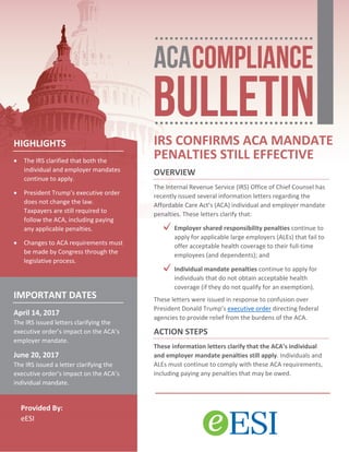 Provided By:
eESI
IRS CONFIRMS ACA MANDATE
PENALTIES STILL EFFECTIVE
OVERVIEW
The Internal Revenue Service (IRS) Office of Chief Counsel has
recently issued several information letters regarding the
Affordable Care Act’s (ACA) individual and employer mandate
penalties. These letters clarify that:
Employer shared responsibility penalties continue to
apply for applicable large employers (ALEs) that fail to
offer acceptable health coverage to their full-time
employees (and dependents); and
Individual mandate penalties continue to apply for
individuals that do not obtain acceptable health
coverage (if they do not qualify for an exemption).
These letters were issued in response to confusion over
President Donald Trump’s executive order directing federal
agencies to provide relief from the burdens of the ACA.
ACTION STEPS
These information letters clarify that the ACA’s individual
and employer mandate penalties still apply. Individuals and
ALEs must continue to comply with these ACA requirements,
including paying any penalties that may be owed.
HIGHLIGHTS
• The IRS clarified that both the
individual and employer mandates
continue to apply.
• President Trump’s executive order
does not change the law.
Taxpayers are still required to
follow the ACA, including paying
any applicable penalties.
• Changes to ACA requirements must
be made by Congress through the
legislative process.
IMPORTANT DATES
April 14, 2017
The IRS issued letters clarifying the
executive order’s impact on the ACA’s
employer mandate.
June 20, 2017
The IRS issued a letter clarifying the
executive order’s impact on the ACA’s
individual mandate.
 