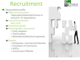 RecruitmentRespondents profile: High end consumers: Specialized/dedicated forces to recruit A+ /A respondentsLow end consumers: B-C-D-E.Consumer panelsPsychographic recruitment Early adopters Trend settersMotivational/attitudinal segments Experts:Embassies, Commercial Attachés Chambers of Commerce NGOsGovernment Officials