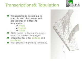 Transcriptions& Tabulation Transcriptions according to specific and clear rules and procedures in different languages: Arabic English French Note taking  following a template format in different languages Dedicated team for griddingand tabulation Well structured gridding templates. 