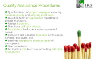 Quality Assurance Procedures Qualified team of project managers ensuringoptimum quality andmeeting dead lines. Qualified team of supervisorsreporting to    project managers. RobustScreeners. Telephonecall back checks.  Face to face back check upon respondent arrival. Exclusive and updated data base across ages, genders, life styles, etc. Ensuringgeographic representation of participants. Over recruitment.  Personality test toensure recruiting articulate respondents.