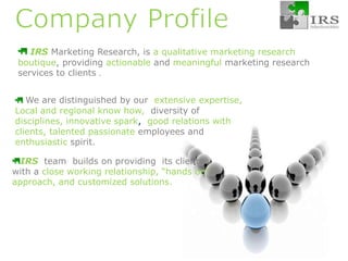 Company Profile IRS Marketing Research, is a qualitative marketing research  boutique, providing actionable andmeaningful marketing research services to clients.. We are distinguished by our  extensive expertise, Local and regional know how,  diversity of disciplines, innovative spark,  good relations with clients, talented passionate employees and enthusiasticspirit.IRS team  builds on providing  its clients  with a close working relationship, “hands on” approach, and customized solutions.