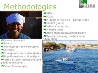 MethodologiesFGDs MGDs In-depth interviews- -paired-triadsConflict groups Deliberative groupsIn home visitsEthno photography/EthnographyMystery shopping-Mystery seller Shop-alongDiaries placementSafarisIsle intercept-Exit interviewsCar clinicEthnography and video diariesBlog discussions and analysisFuture Shaper discussions and panel developmentOnline Ethnography