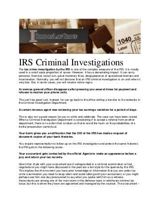 IRS Criminal Investigations
The tax crime investigation by the IRS is one of the complex weapons of the IRS. It is mostly
used in a small scale proportion of cases. However, it has a devastating impact. It can carry
personal, financial, social ruin, great monetary fines, disappearance of specialized licenses and
incarceration. Normally, you will not discover that an IRS criminal investigation is on until when it
very late. But, in some cases, you will receive notice signs.
A revenue general officer disappears after pressing you several times for payment and
refuses to receive your phone calls.
This can’t be good luck. Instead, he can go back to the office writing a transfer to his networks in
the Criminal Investigation Department.
A certain revenue agent was reviewing your tax earnings vanishes for a period of days.
This is also not a good reason for you to smile and celebrate. The case can have been raised.
When a Criminal Investigation Department is considering if to accept a referral from another
department, there is no action that is taken so that to avoid the harm on the probabilities of a
fruitful prosecution carried out.
Your bank gives you a notification that the CID of the IRS has made a request of
document copies of your bank histories.
You require representation to follow up on the IRS investigation and protect the same histories
the IRS gets in the following cases.
Your accountant gets contacted by the official Agents to make an appearance before a
jury and return your tax records.
Given that chats with your accountant aren’t safeguarded in a criminal examination or trial,
negotiations you might have discussed in the past are a fair style for the queries by the IRS.
This implies that the moment you have prior knowledge or information that you are under tax
crime examination you need to keep silent and avoid talking with your accountant, or you might
perhaps see him one day pressurized to say what you spoke with him as a witness.
Accountants are among one of the main stem in the defense team in whichever criminal tax
issue, but this is when they have are appointed and managed by the counsel .The accountant –
 