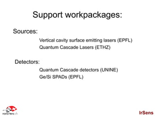 Support workpackages:
Sources:
           Vertical cavity surface emitting lasers (EPFL)
           Quantum Cascade Lasers (ETHZ)


Detectors:
           Quantum Cascade detectors (UNINE)
           Ge/Si SPADs (EPFL)




                                                            IrSens
 