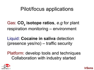 Pilot/focus applications

Gas: CO2 isotope ratios, e.g for plant
respiration monitoring – environment

Liquid: Cocaine in saliva detection
(presence yes/no) – traffic security

Platform: develop tools and techniques
  Collaboration with industry started

                                         IrSens
 