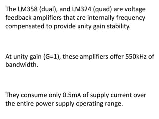 The LM358 (dual), and LM324 (quad) are voltage
feedback amplifiers that are internally frequency
compensated to provide unity gain stability.



At unity gain (G=1), these amplifiers offer 550kHz of
bandwidth.



They consume only 0.5mA of supply current over
the entire power supply operating range.
 