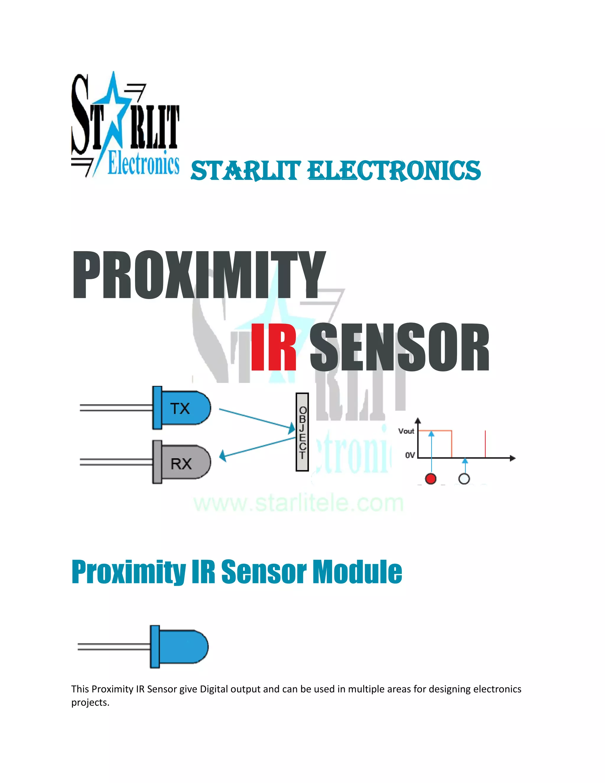 STARLIT ELECTRONICS
PROXIMITY
IR SENSOR
Proximity IR Sensor Module
This Proximity IR Sensor give Digital output and can be used in multiple areas for designing electronics
projects.
 