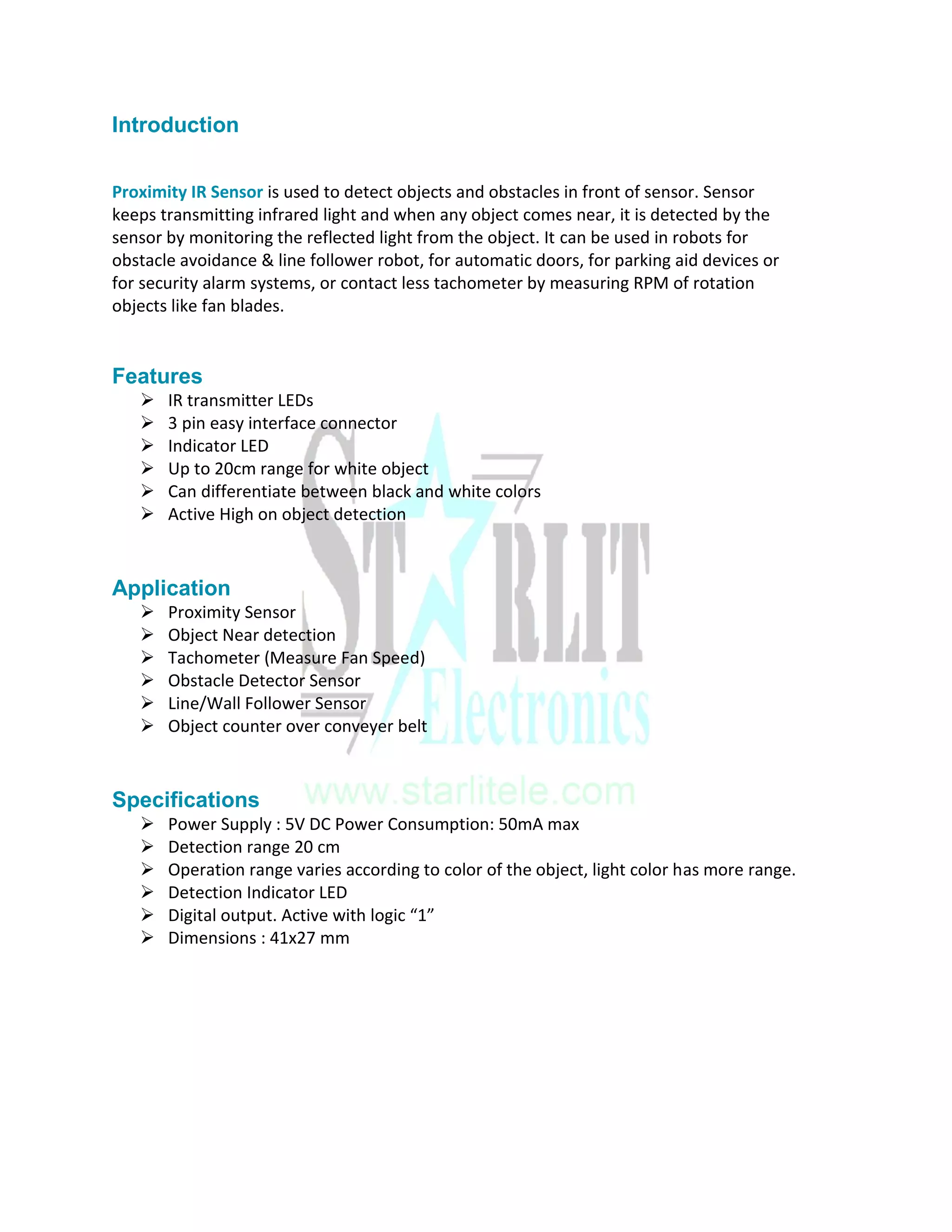 Introduction
Proximity IR Sensor is used to detect objects and obstacles in front of sensor. Sensor
keeps transmitting infrared light and when any object comes near, it is detected by the
sensor by monitoring the reflected light from the object. It can be used in robots for
obstacle avoidance & line follower robot, for automatic doors, for parking aid devices or
for security alarm systems, or contact less tachometer by measuring RPM of rotation
objects like fan blades.
Features
 IR transmitter LEDs
 3 pin easy interface connector
 Indicator LED
 Up to 20cm range for white object
 Can differentiate between black and white colors
 Active High on object detection
Application
 Proximity Sensor
 Object Near detection
 Tachometer (Measure Fan Speed)
 Obstacle Detector Sensor
 Line/Wall Follower Sensor
 Object counter over conveyer belt
Specifications
 Power Supply : 5V DC Power Consumption: 50mA max
 Detection range 20 cm
 Operation range varies according to color of the object, light color has more range.
 Detection Indicator LED
 Digital output. Active with logic “1”
 Dimensions : 41x27 mm
 