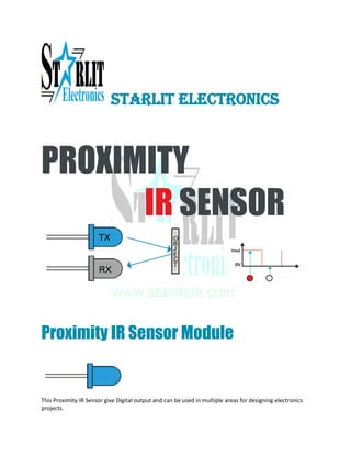 STARLIT ELECTRONICS
PROXIMITY
IR SENSOR
Proximity IR Sensor Module
This Proximity IR Sensor give Digital output and can be used in multiple areas for designing electronics
projects.
 