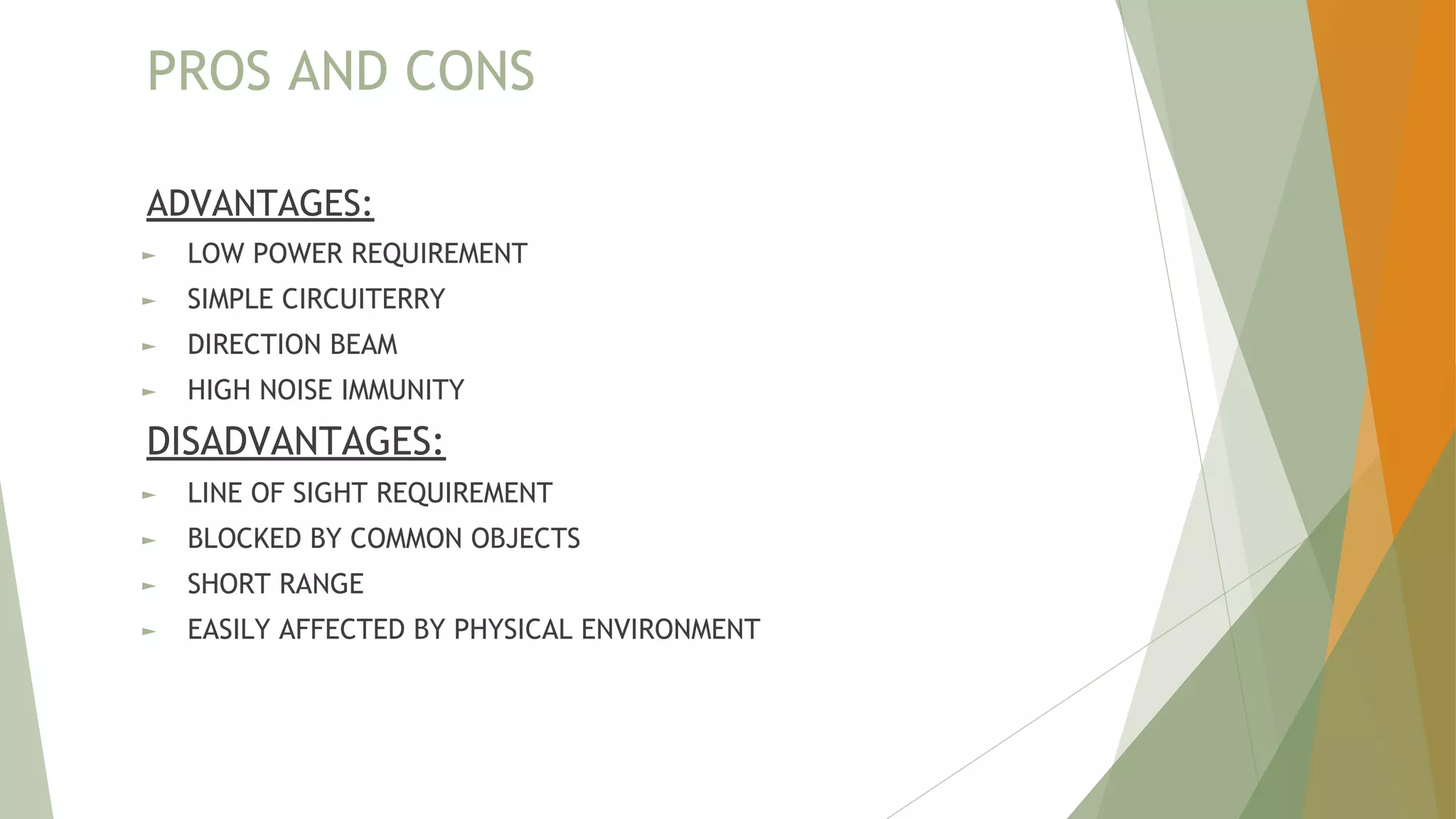 PROS AND CONS
ADVANTAGES:
► LOW POWER REQUIREMENT
► SIMPLE CIRCUITERRY
► DIRECTION BEAM
► HIGH NOISE IMMUNITY
DISADVANTAGES:
► LINE OF SIGHT REQUIREMENT
► BLOCKED BY COMMON OBJECTS
► SHORT RANGE
► EASILY AFFECTED BY PHYSICAL ENVIRONMENT
 