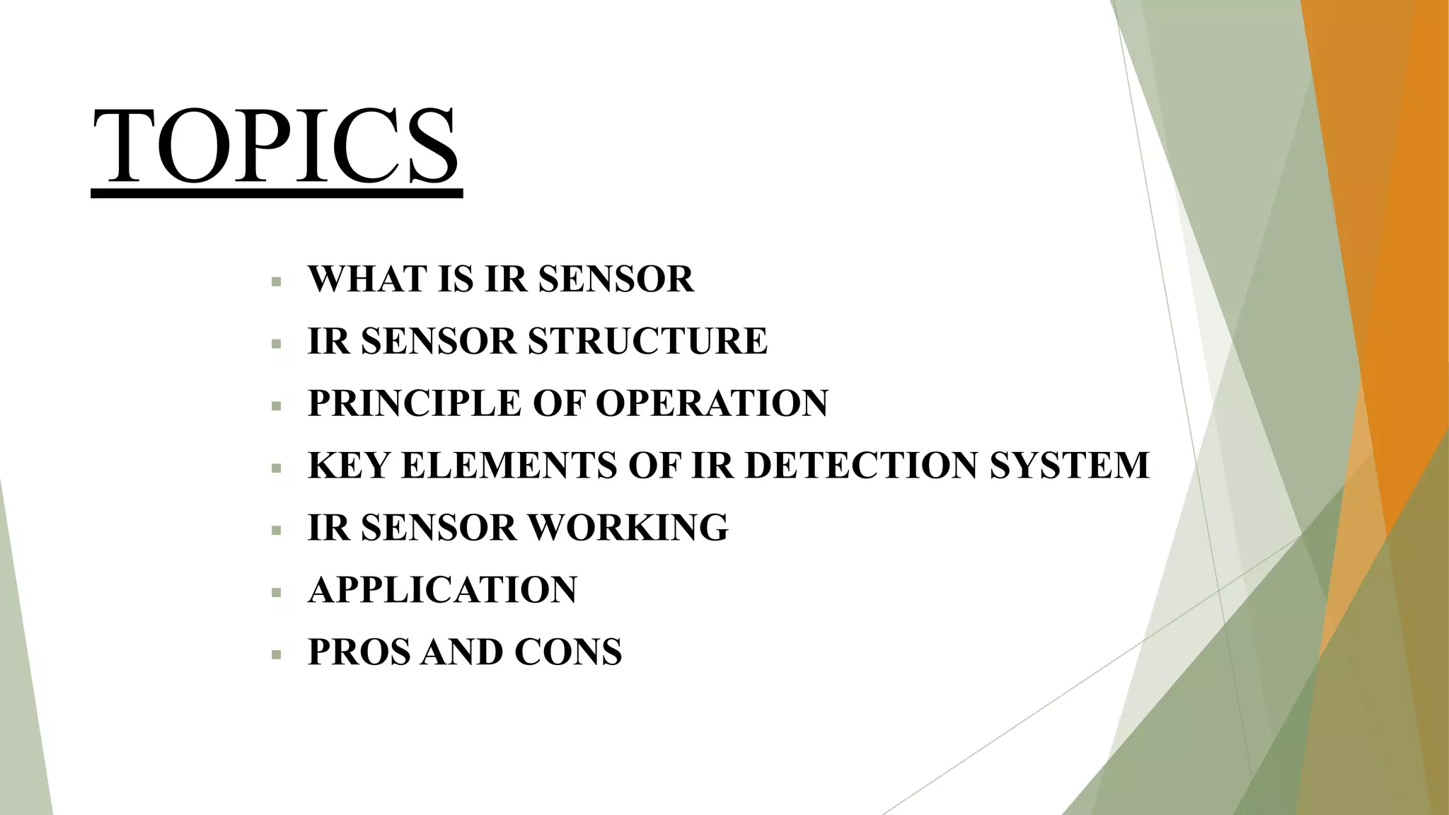 TOPICS
▪ WHAT IS IR SENSOR
▪ IR SENSOR STRUCTURE
▪ PRINCIPLE OF OPERATION
▪ KEY ELEMENTS OF IR DETECTION SYSTEM
▪ IR SENSOR WORKING
▪ APPLICATION
▪ PROS AND CONS
 