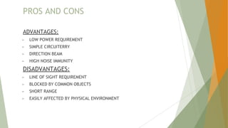PROS AND CONS
ADVANTAGES:
► LOW POWER REQUIREMENT
► SIMPLE CIRCUITERRY
► DIRECTION BEAM
► HIGH NOISE IMMUNITY
DISADVANTAGES:
► LINE OF SIGHT REQUIREMENT
► BLOCKED BY COMMON OBJECTS
► SHORT RANGE
► EASILY AFFECTED BY PHYSICAL ENVIRONMENT
 