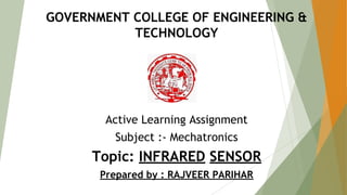 GOVERNMENT COLLEGE OF ENGINEERING &
TECHNOLOGY
Active Learning Assignment
Subject :- Mechatronics
Topic: INFRARED SENSOR
Prepared by : RAJVEER PARIHAR
 