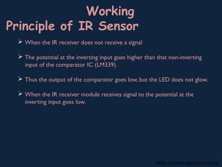 http://www.elprocus.com/
Working
Principle of IR Sensor
 When the IR receiver does not receive a signal
 The potential at the inverting input goes higher than that non-inverting
input of the comparator IC (LM339).
 Thus the output of the comparator goes low, but the LED does not glow.
 When the IR receiver module receives signal to the potential at the
inverting input goes low.
 