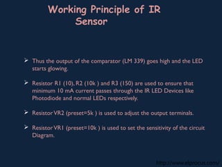 http://www.elprocus.com/
Working Principle of IR
Sensor
 Thus the output of the comparator (LM 339) goes high and the LED
starts glowing.
 Resistor R1 (10), R2 (10k ) and R3 (150) are used to ensure that
minimum 10 mA current passes through the IR LED Devices like
Photodiode and normal LEDs respectively.
 ResistorVR2 (preset=5k ) is used to adjust the output terminals.
 ResistorVR1 (preset=10k ) is used to set the sensitivity of the circuit
Diagram.
 