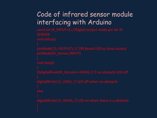 Code of infrared sensor module
interfacing with Arduino
const int IR_INPUT=2; //Digital output reads pin for IR
SENSOR
void setup()
{
pinMode(13, OUTPUT); // ON Board LED to show output
pinMode(IR_Sensor,INPUT);
}
void loop()
{
if(digitalRead(IR_Sensor)==HIGH) // if no obstacle LED off
{
digitalWrite(13, LOW); // LED off when no obstacle
}
else
{
digitalWrite(13, HIGH); // LED on when there is a obstacle
}
}
 