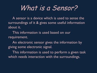 A sensor is a device which is used to sense the
surroundings of it & gives some useful information
about it.
This information is used based on our
requirement.
An electronic sensor gives the information by
giving some electronic signal.
This information is used to perform a given task
which needs interaction with the surroundings.
What is a Sensor?
 