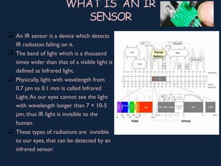 WHAT IS AN IR
SENSOR
 An IR sensor is a device which detects
IR radiation falling on it.
 The band of light which is a thousand
times wider than that of a visible light is
defined as Infrared light.
 Physically, light with wavelength from
0.7 m to 0.1 mm is called Infraredμ
Light.As our eyes cannot see the light
with wavelength longer than 7 × 10-5
m, thus IR light is invisible to theμ
human.
 These types of radiations are invisible
to our eyes, that can be detected by an
infrared sensor.
 