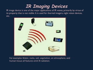 IR Imaging Devices
IR image device is one of the major applications of IR waves, primarily by virtue of
its property that is not visible. It is used for thermal imagers, night vision devices,
etc.
For examples Water, rocks, soil, vegetation, an atmosphere, and
human tissue all features emit IR radiation.
 