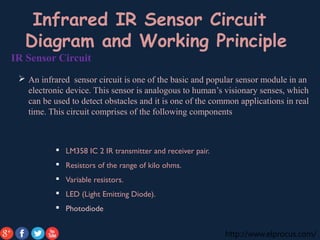 http://www.elprocus.com/
IR Sensor Circuit
 An infrared sensor circuit is one of the basic and popular sensor module in an
electronic device. This sensor is analogous to human’s visionary senses, which
can be used to detect obstacles and it is one of the common applications in real
time. This circuit comprises of the following components
 LM358 IC 2 IR transmitter and receiver pair.
 Resistors of the range of kilo ohms.
 Variable resistors.
 LED (Light Emitting Diode).
 Photodiode
Infrared IR Sensor Circuit
Diagram and Working Principle
 
