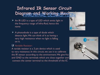 Infrared IR Sensor Circuit
Diagram and Working Mechanism
 An IR LED is a type of LED which emits light in
the frequency range of Infra-Red, hence the
name
 A photodiode is a type of diode which
detects light.We can think of it as having a
very high resistance when no light is falling
on it.
 Variable Resistor:
A variale resistor is a 3 pin device which is used
to vary resistance. In this circuit, we use it to calibrate
the IR sensor according to the environment.We giveVcc
and GND to the terminals which are close together and
connect the center terminal to the threshold of the IC
HARDWARE DESCRIPTION
 