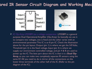  IC Op-Amp LM358M (as a voltage comparator :LM358M is a general
purpose Dual Operational Amplifier (Op-Amp). So basically, we use it
to compare two voltages, one is fixed and the other varies with an
environmental parameter.This IC is an 8 pin IC. Check the illustration
above for the pin layout. Output (pin 1) is where we get the 5/0Volts,
Threshold (pin 2) is the fixed voltage, Input (pin 3) is where we
supply our environment controlled voltage, and pin 4 & 8 are used to
power up the IC.The best part about this IC is that it is a Dual Op-
Amp, so you can make two completely separate IR sensors using the
same IC! All you need to do is mirror all the connections on the
lower three terminals of the other half of the IC (Refer to the pin
diagram of the IC).
ared IR Sensor Circuit Diagram and Working Mec
 