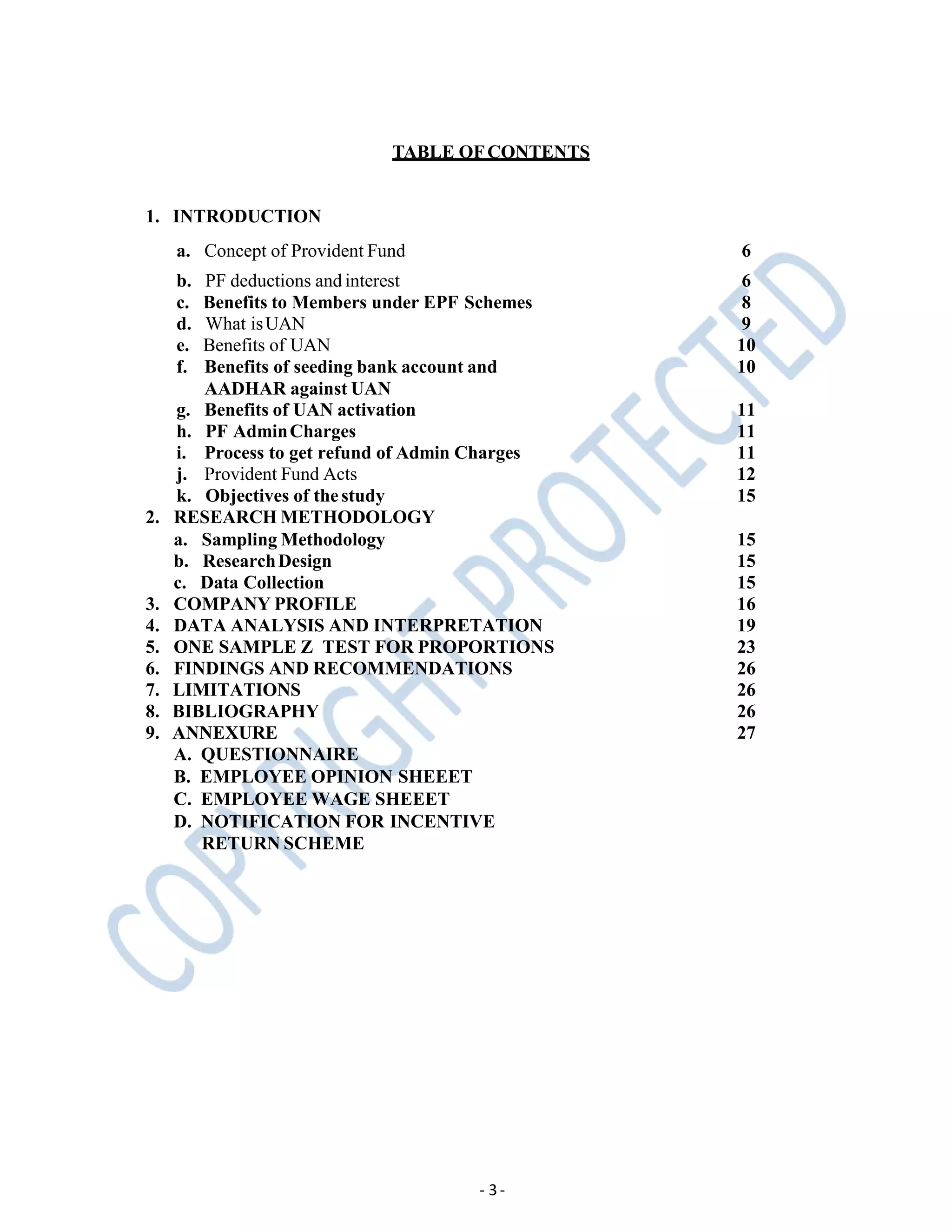 TABLE OFCONTENTS
- 3-
1. INTRODUCTION
a. Concept of Provident Fund 6
b. PF deductions and interest 6
c. Benefits to Members under EPF Schemes 8
d. What isUAN 9
e. Benefits of UAN 10
f. Benefits of seeding bank account and
AADHAR against UAN
10
g. Benefits of UAN activation 11
h. PF AdminCharges 11
i. Process to get refund of Admin Charges 11
j. Provident Fund Acts 12
k. Objectives of thestudy 15
2. RESEARCH METHODOLOGY
a. Sampling Methodology 15
b. ResearchDesign 15
c. Data Collection 15
3. COMPANY PROFILE 16
4. DATA ANALYSIS AND INTERPRETATION 19
5. ONE SAMPLE Z TEST FOR PROPORTIONS 23
6. FINDINGS AND RECOMMENDATIONS 26
7. LIMITATIONS 26
8. BIBLIOGRAPHY 26
9. ANNEXURE 27
A. QUESTIONNAIRE
B. EMPLOYEE OPINION SHEEET
C. EMPLOYEE WAGE SHEEET
D. NOTIFICATION FOR INCENTIVE
RETURN SCHEME
 