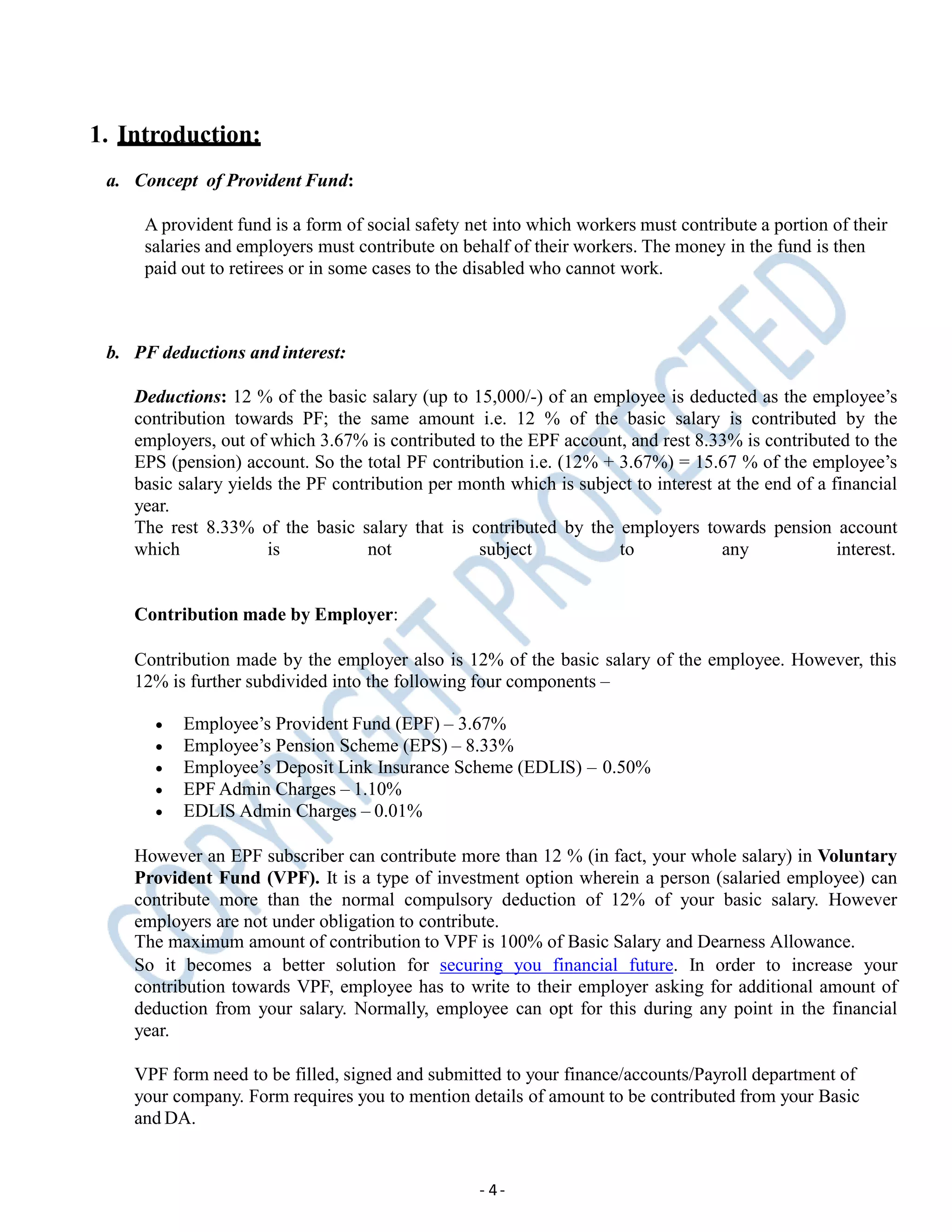 1. Introduction:
a. Concept of Provident Fund:
A provident fund is a form of social safety net into which workers must contribute a portion of their
salaries and employers must contribute on behalf of their workers. The money in the fund is then
paid out to retirees or in some cases to the disabled who cannot work.
- 4-
b. PF deductions and interest:
Deductions: 12 % of the basic salary (up to 15,000/-) of an employee is deducted as the employee’s
contribution towards PF; the same amount i.e. 12 % of the basic salary is contributed by the
employers, out of which 3.67% is contributed to the EPF account, and rest 8.33% is contributed to the
EPS (pension) account. So the total PF contribution i.e. (12% + 3.67%) = 15.67 % of the employee’s
basic salary yields the PF contribution per month which is subject to interest at the end of a financial
year.
The rest 8.33% of the basic salary that is contributed by the employers towards pension account
which is not subject to any interest.
Contribution made by Employer:
Contribution made by the employer also is 12% of the basic salary of the employee. However, this
12% is further subdivided into the following four components –
 Employee’s Provident Fund (EPF) – 3.67%
 Employee’s Pension Scheme (EPS) – 8.33%
 Employee’s Deposit Link Insurance Scheme (EDLIS) – 0.50%
 EPF Admin Charges – 1.10%
 EDLIS Admin Charges – 0.01%
However an EPF subscriber can contribute more than 12 % (in fact, your whole salary) in Voluntary
Provident Fund (VPF). It is a type of investment option wherein a person (salaried employee) can
contribute more than the normal compulsory deduction of 12% of your basic salary. However
employers are not under obligation to contribute.
The maximum amount of contribution to VPF is 100% of Basic Salary and Dearness Allowance.
So it becomes a better solution for securing you financial future. In order to increase your
contribution towards VPF, employee has to write to their employer asking for additional amount of
deduction from your salary. Normally, employee can opt for this during any point in the financial
year.
VPF form need to be filled, signed and submitted to your finance/accounts/Payroll department of
your company. Form requires you to mention details of amount to be contributed from your Basic
and DA.
 