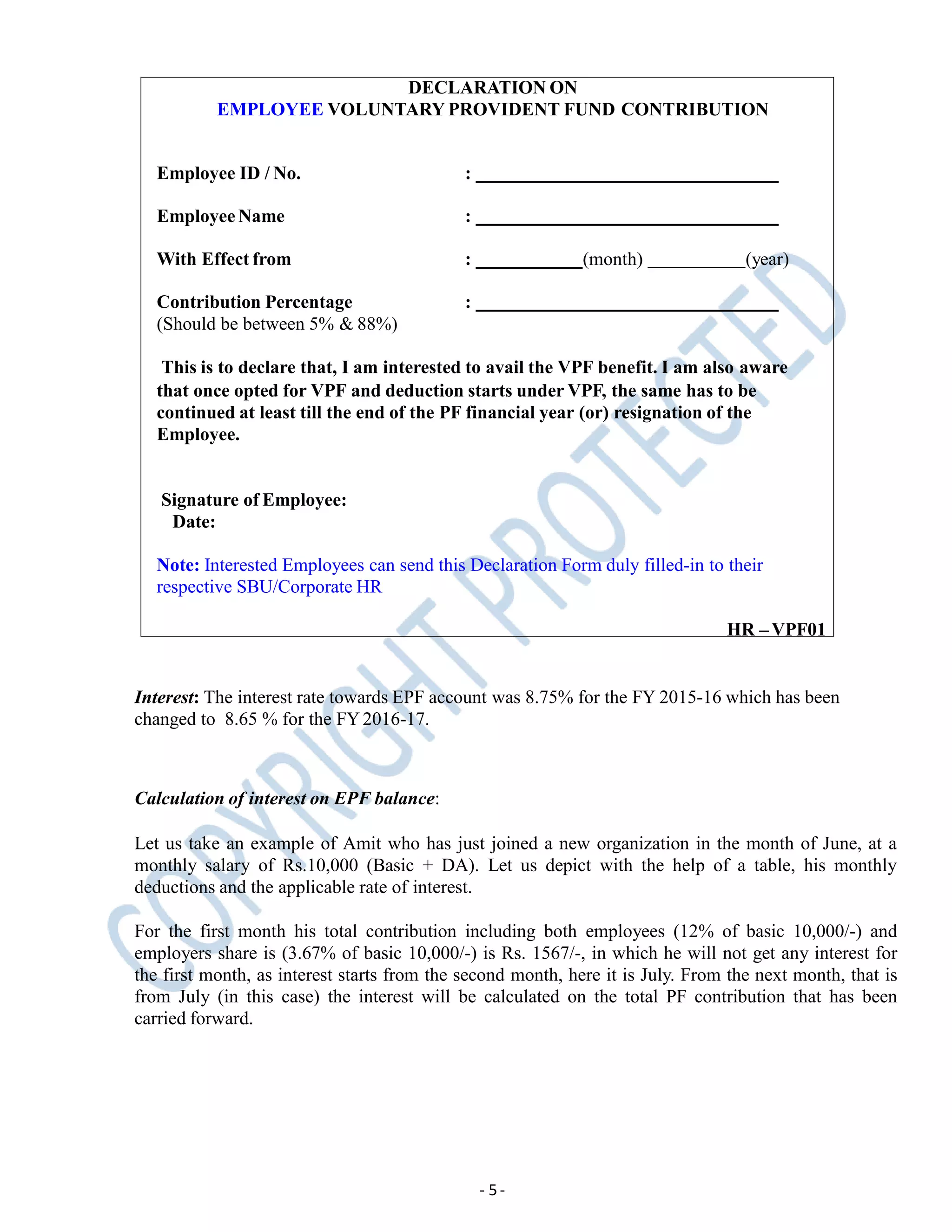 DECLARATION ON
EMPLOYEE VOLUNTARY PROVIDENT FUND CONTRIBUTION
Employee ID / No. :
Employee Name :
With Effect from : (month) (year)
:Contribution Percentage
(Should be between 5% & 88%)
This is to declare that, I am interested to avail the VPF benefit. I am also aware
that once opted for VPF and deduction starts under VPF, the same has to be
continued at least till the end of the PF financial year (or) resignation of the
Employee.
Signature of Employee:
Date:
Note: Interested Employees can send this Declaration Form duly filled-in to their
respective SBU/Corporate HR
HR – VPF01
Interest: The interest rate towards EPF account was 8.75% for the FY 2015-16 which has been
changed to 8.65 % for the FY2016-17.
- 5-
Calculation of interest on EPF balance:
Let us take an example of Amit who has just joined a new organization in the month of June, at a
monthly salary of Rs.10,000 (Basic + DA). Let us depict with the help of a table, his monthly
deductions and the applicable rate of interest.
For the first month his total contribution including both employees (12% of basic 10,000/-) and
employers share is (3.67% of basic 10,000/-) is Rs. 1567/-, in which he will not get any interest for
the first month, as interest starts from the second month, here it is July. From the next month, that is
from July (in this case) the interest will be calculated on the total PF contribution that has been
carried forward.
 