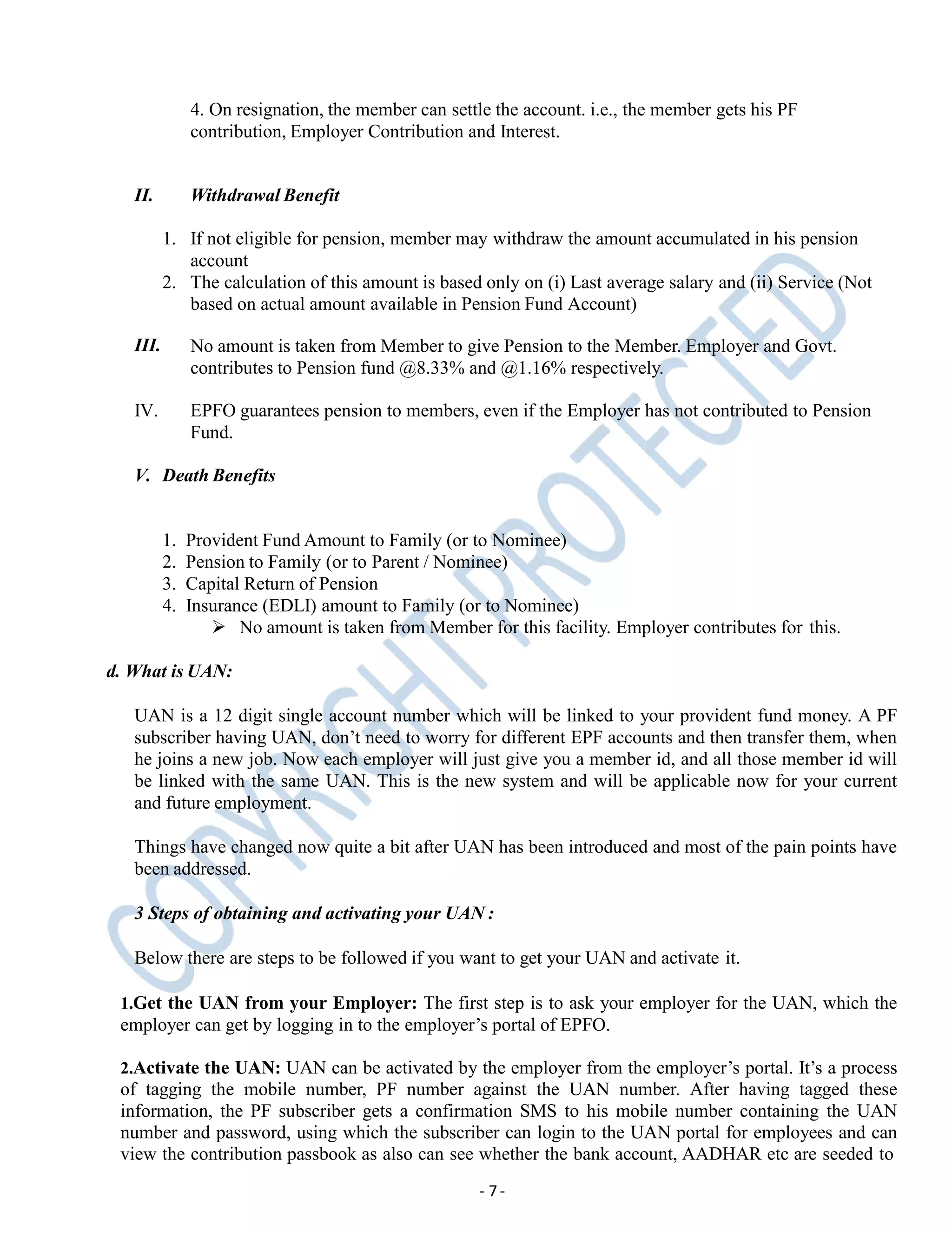 4. On resignation, the member can settle the account. i.e., the member gets his PF
contribution, Employer Contribution and Interest.
- 7-
II. Withdrawal Benefit
1. If not eligible for pension, member may withdraw the amount accumulated in his pension
account
2. The calculation of this amount is based only on (i) Last average salary and (ii) Service (Not
based on actual amount available in Pension Fund Account)
III. No amount is taken from Member to give Pension to the Member. Employer and Govt.
contributes to Pension fund @8.33% and @1.16% respectively.
IV. EPFO guarantees pension to members, even if the Employer has not contributed to Pension
Fund.
V. Death Benefits
1. Provident Fund Amount to Family (or to Nominee)
2. Pension to Family (or to Parent / Nominee)
3. Capital Return of Pension
4. Insurance (EDLI) amount to Family (or to Nominee)
 No amount is taken from Member for this facility. Employer contributes for this.
d. What is UAN:
UAN is a 12 digit single account number which will be linked to your provident fund money. A PF
subscriber having UAN, don’t need to worry for different EPF accounts and then transfer them, when
he joins a new job. Now each employer will just give you a member id, and all those member id will
be linked with the same UAN. This is the new system and will be applicable now for your current
and future employment.
Things have changed now quite a bit after UAN has been introduced and most of the pain points have
been addressed.
3 Steps of obtaining and activating your UAN :
Below there are steps to be followed if you want to get your UAN and activate it.
1.Get the UAN from your Employer: The first step is to ask your employer for the UAN, which the
employer can get by logging in to the employer’s portal of EPFO.
2.Activate the UAN: UAN can be activated by the employer from the employer’s portal. It’s a process
of tagging the mobile number, PF number against the UAN number. After having tagged these
information, the PF subscriber gets a confirmation SMS to his mobile number containing the UAN
number and password, using which the subscriber can login to the UAN portal for employees and can
view the contribution passbook as also can see whether the bank account, AADHAR etc are seeded to
 
