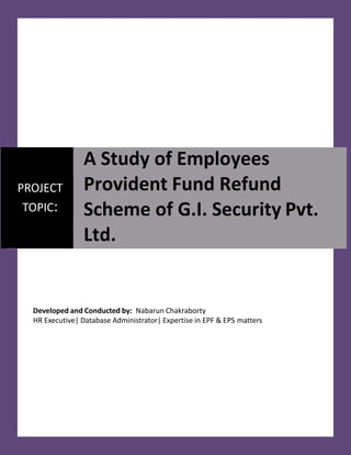Developed and Conducted by: Nabarun Chakraborty
HR Executive| Database Administrator| Expertise in EPF & EPS matters
PROJECT
TOPIC:
A Study of Employees
Provident Fund Refund
Scheme of G.I. Security Pvt.
Ltd.
 