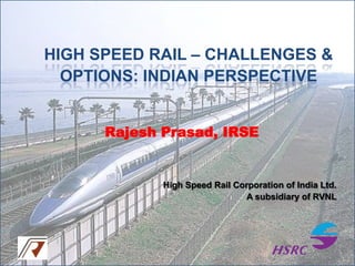 HIGH SPEED RAIL – CHALLENGES &
OPTIONS: INDIAN PERSPECTIVE
Rajesh Prasad, IRSE

High Speed Rail Corporation of India Ltd.
A subsidiary of RVNL

 