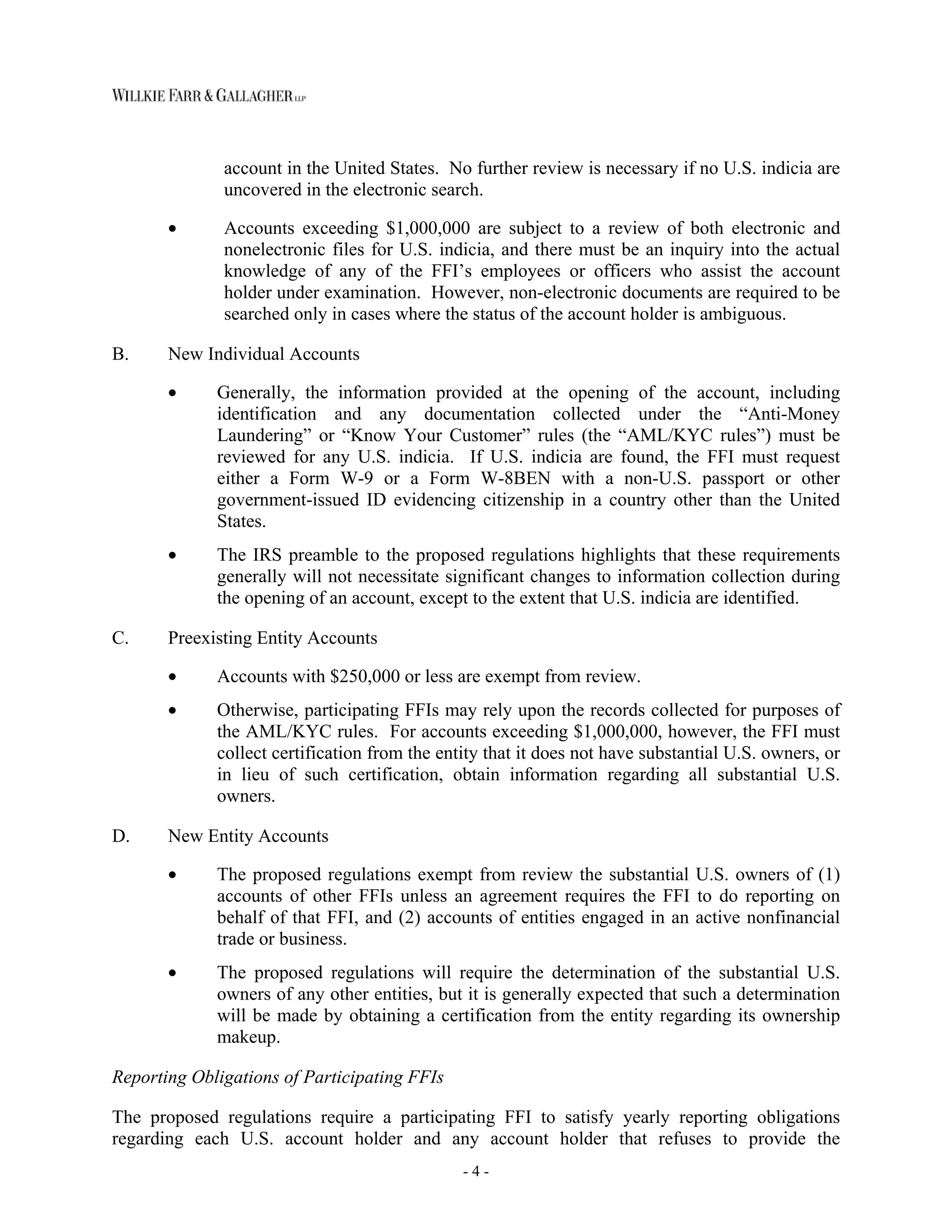 - 4 -
account in the United States. No further review is necessary if no U.S. indicia are
uncovered in the electronic search.
• Accounts exceeding $1,000,000 are subject to a review of both electronic and
nonelectronic files for U.S. indicia, and there must be an inquiry into the actual
knowledge of any of the FFI’s employees or officers who assist the account
holder under examination. However, non-electronic documents are required to be
searched only in cases where the status of the account holder is ambiguous.
B. New Individual Accounts
• Generally, the information provided at the opening of the account, including
identification and any documentation collected under the “Anti-Money
Laundering” or “Know Your Customer” rules (the “AML/KYC rules”) must be
reviewed for any U.S. indicia. If U.S. indicia are found, the FFI must request
either a Form W-9 or a Form W-8BEN with a non-U.S. passport or other
government-issued ID evidencing citizenship in a country other than the United
States.
• The IRS preamble to the proposed regulations highlights that these requirements
generally will not necessitate significant changes to information collection during
the opening of an account, except to the extent that U.S. indicia are identified.
C. Preexisting Entity Accounts
• Accounts with $250,000 or less are exempt from review.
• Otherwise, participating FFIs may rely upon the records collected for purposes of
the AML/KYC rules. For accounts exceeding $1,000,000, however, the FFI must
collect certification from the entity that it does not have substantial U.S. owners, or
in lieu of such certification, obtain information regarding all substantial U.S.
owners.
D. New Entity Accounts
• The proposed regulations exempt from review the substantial U.S. owners of (1)
accounts of other FFIs unless an agreement requires the FFI to do reporting on
behalf of that FFI, and (2) accounts of entities engaged in an active nonfinancial
trade or business.
• The proposed regulations will require the determination of the substantial U.S.
owners of any other entities, but it is generally expected that such a determination
will be made by obtaining a certification from the entity regarding its ownership
makeup.
Reporting Obligations of Participating FFIs
The proposed regulations require a participating FFI to satisfy yearly reporting obligations
regarding each U.S. account holder and any account holder that refuses to provide the
 