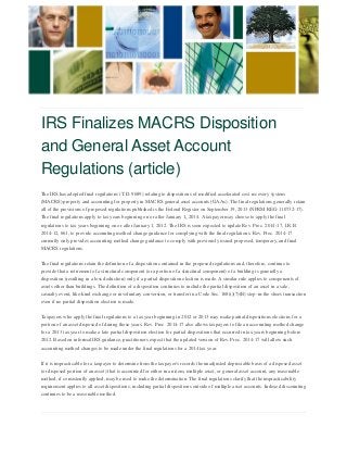 IRS Finalizes MACRS Disposition and General Asset Account Regulations (article) 
The IRS has adopted final regulations (T.D. 9689) relating to dispositions of modified accelerated cost recovery system (MACRS) property and accounting for property in MACRS general asset accounts (GAAs). The final regulations generally retain all of the provisions of proposed regulations published is the Federal Register on September 19, 2013 (NPRM REG-110732-17). The final regulations apply to tax years beginning on or after January 1, 2014. A taxpayer may choose to apply the final regulations to tax years beginning on or after January 1, 2012. The IRS is soon expected to update Rev. Proc. 2014-17, I.R.B. 2014-12, 661, to provide accounting method change guidance for complying with the final regulations. Rev. Proc. 2014-17 currently only provides accounting method change guidance to comply with previously issued proposed, temporary, and final MACRS regulations. 
The final regulations retain the definition of a disposition contained in the proposed regulations and, therefore, continue to provide that a retirement of a structural component (or a portion of a structural component) of a building is generally a disposition (resulting in a loss deduction) only if a partial disposition election is made. A similar rule applies to components of assets other than buildings. The definition of a disposition continues to include the partial disposition of an asset in a sale, casualty event, like-kind exchange or involuntary conversion, or transfer in a Code Sec. 168(i)(7)(B) step-in-the shoes transaction even if no partial disposition election is made. 
Taxpayers who apply the final regulations to a tax year beginning in 2012 or 2013 may make partial dispositions elections for a portion of an asset disposed of during those years. Rev. Proc. 2014-17 also allows taxpayers to file an accounting method change for a 2013 tax year to make a late partial disposition election for partial dispositions that occurred in tax years beginning before 2012. Based on informal IRS guidance, practitioners expect that the updated version of Rev. Proc. 2014-17 will allow such accounting method changes to be made under the final regulations for a 2014 tax year. 
If it is impracticable for a taxpayer to determine from the taxpayer's records the unadjusted depreciable basis of a disposed asset (or disposed portion of an asset) that is accounted for either in an item, multiple asset, or general asset account, any reasonable method, if consistently applied, may be used to make the determination. The final regulations clarify that the impracticability requirement applies to all asset dispositions, including partial dispositions outside of multiple asset accounts. Indexed discounting continues to be a reasonable method.  