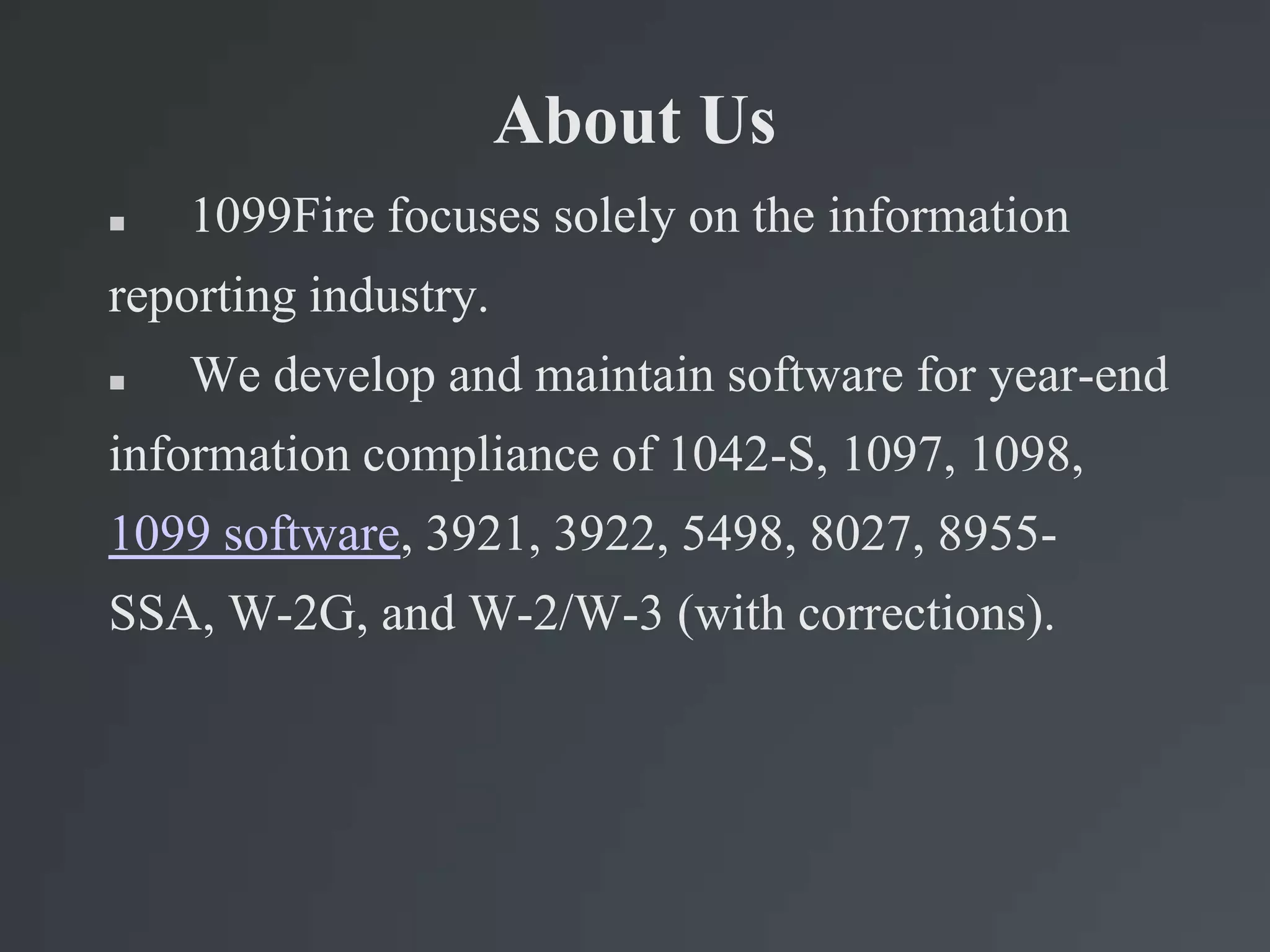 About Us
 1099Fire focuses solely on the information
reporting industry.
 We develop and maintain software for year-end
information compliance of 1042-S, 1097, 1098,
1099 software, 3921, 3922, 5498, 8027, 8955-
SSA, W-2G, and W-2/W-3 (with corrections).
 