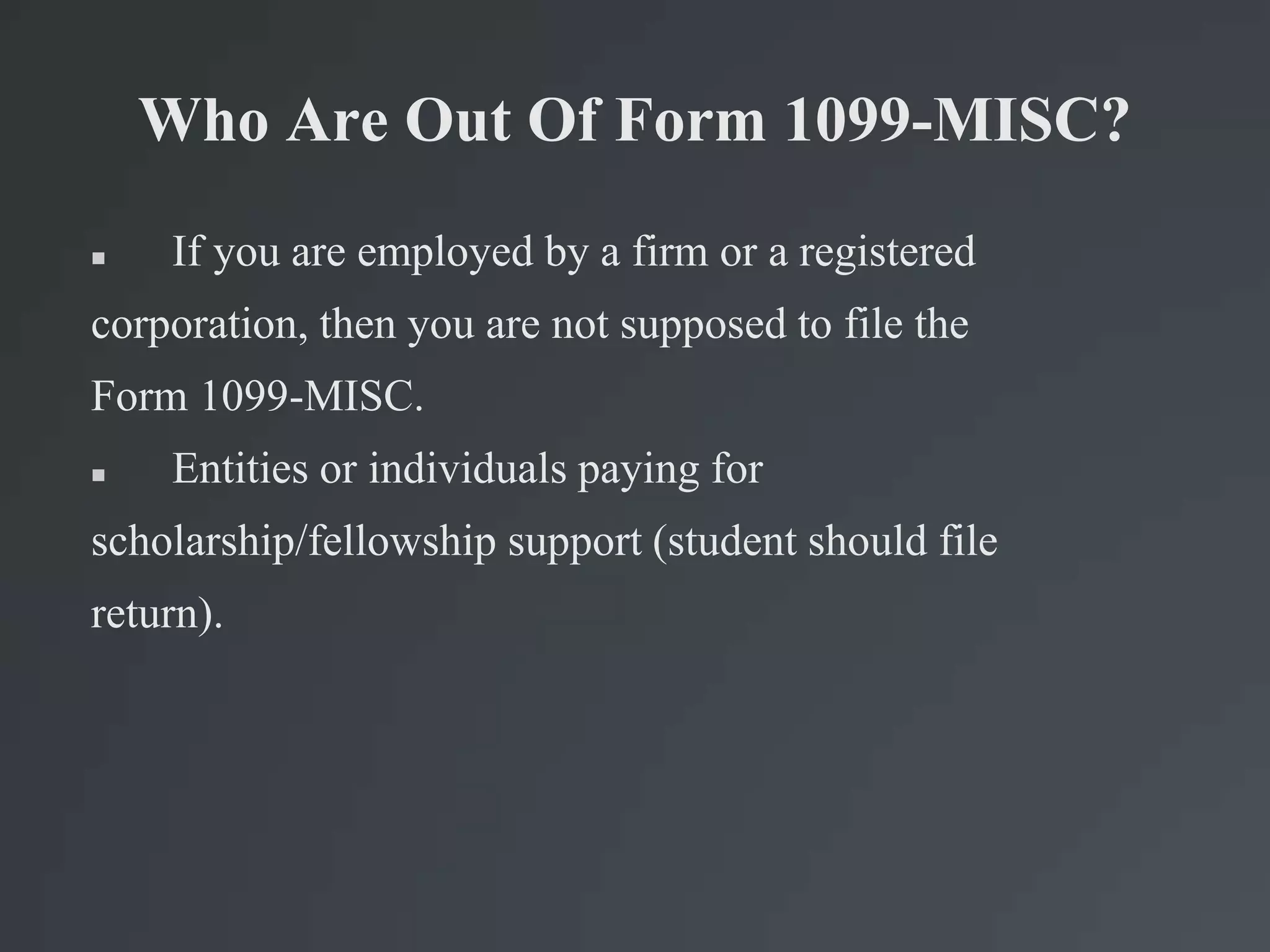 Who Are Out Of Form 1099-MISC?
 If you are employed by a firm or a registered
corporation, then you are not supposed to file the
Form 1099-MISC.
 Entities or individuals paying for
scholarship/fellowship support (student should file
return).
 