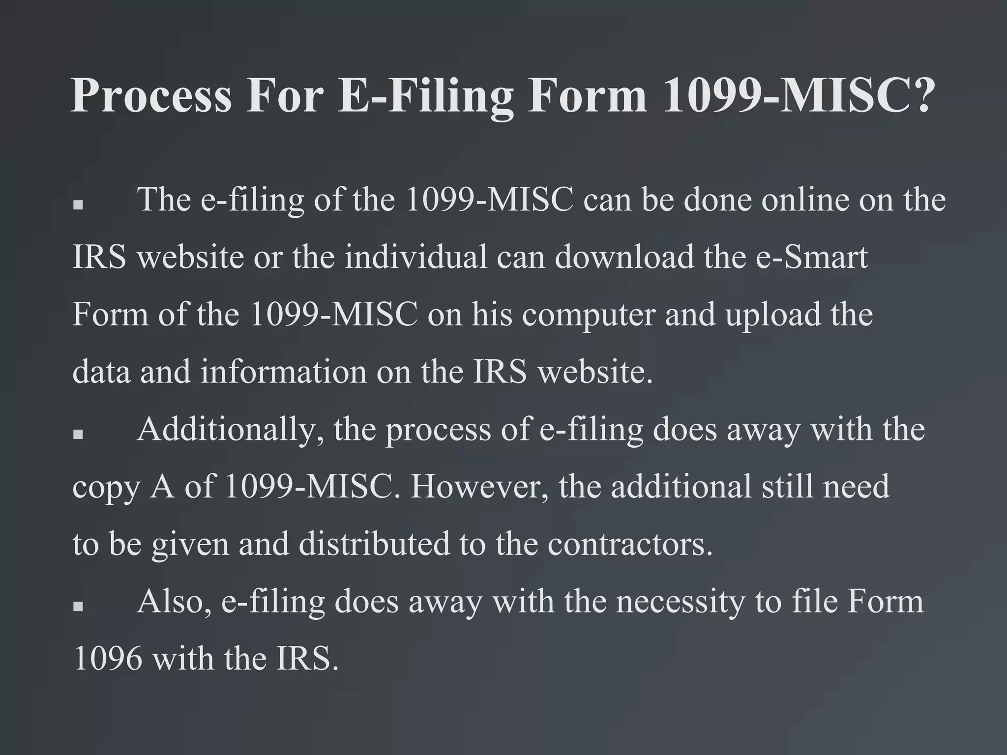 Process For E-Filing Form 1099-MISC?
 The e-filing of the 1099-MISC can be done online on the
IRS website or the individual can download the e-Smart
Form of the 1099-MISC on his computer and upload the
data and information on the IRS website.
 Additionally, the process of e-filing does away with the
copy A of 1099-MISC. However, the additional still need
to be given and distributed to the contractors.
 Also, e-filing does away with the necessity to file Form
1096 with the IRS.
 