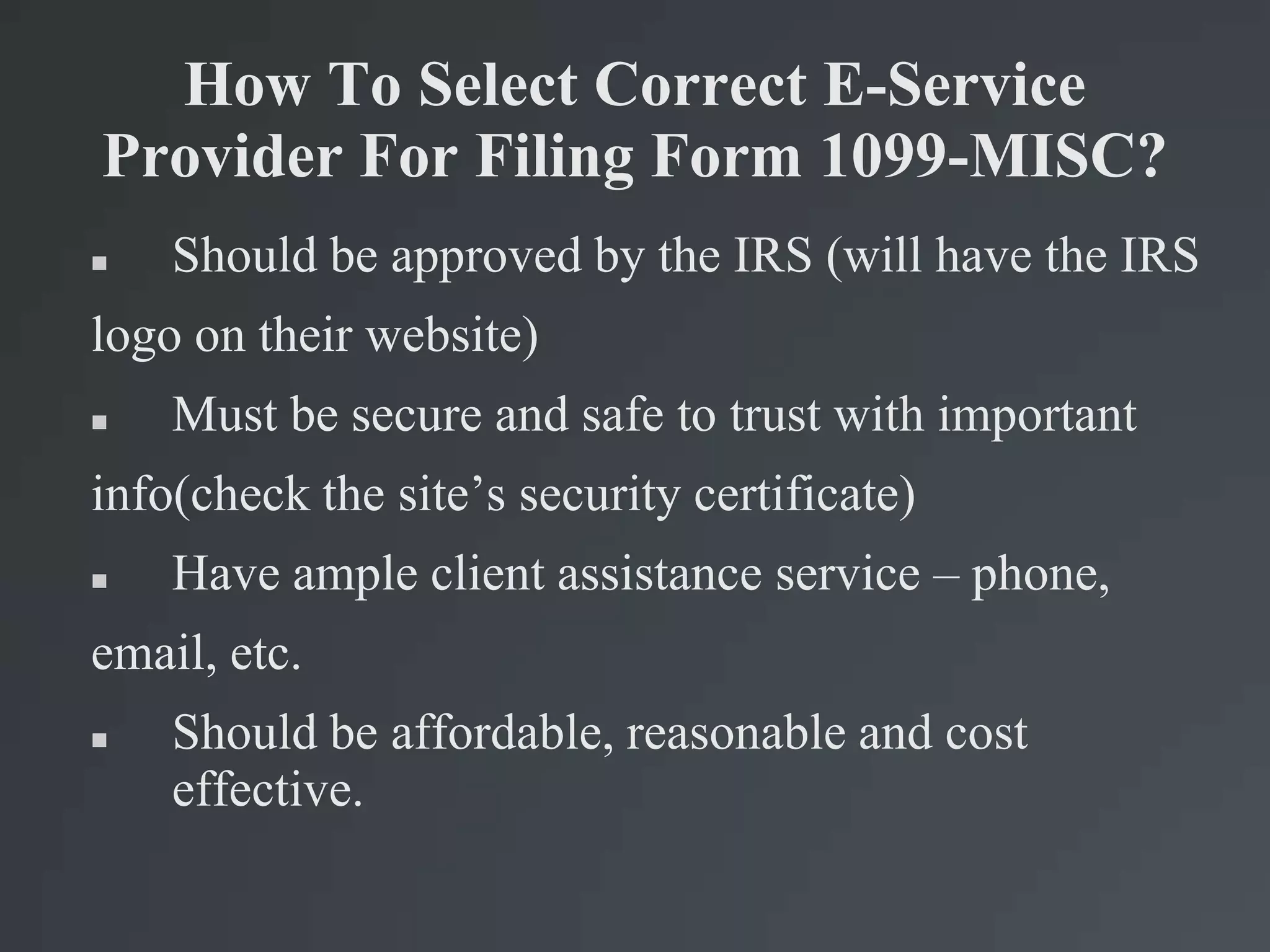 How To Select Correct E-Service
Provider For Filing Form 1099-MISC?
 Should be approved by the IRS (will have the IRS
logo on their website)
 Must be secure and safe to trust with important
info(check the site’s security certificate)
 Have ample client assistance service – phone,
email, etc.
 Should be affordable, reasonable and cost
effective.
 