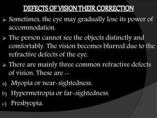  Sometimes, the eye may gradually lose its power of
accommodation.
 The person cannot see the objects distinctly and
comfortably. The vision becomes blurred due to the
refractive defects of the eye.
 There are mainly three common refractive defects
of vision. These are :-
a) Myopia or near-sightedness.
b) Hypermetropia or far-sightedness.
c) Presbyopia.
 