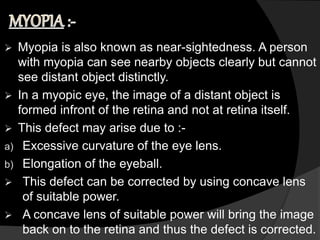 Myopia is also known as near-sightedness. A person
with myopia can see nearby objects clearly but cannot
see distant object distinctly.
 In a myopic eye, the image of a distant object is
formed infront of the retina and not at retina itself.
 This defect may arise due to :-
a) Excessive curvature of the eye lens.
b) Elongation of the eyeball.
 This defect can be corrected by using concave lens
of suitable power.
 A concave lens of suitable power will bring the image
back on to the retina and thus the defect is corrected.
 