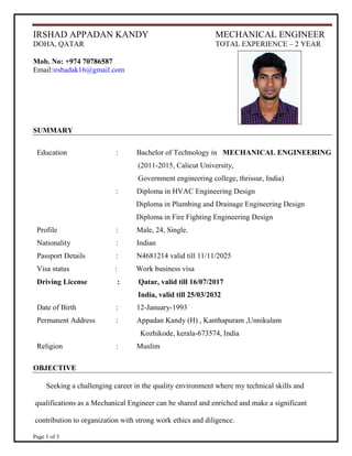 Page 1 of 3
IRSHAD APPADAN KANDY MECHANICAL ENGINEER
DOHA, QATAR TOTAL EXPERIENCE – 2 YEAR
Mob. No: +974 70786587
Email:irshadak16@gmail.com
SUMMARY
Education : Bachelor of Technology in MECHANICAL ENGINEERING
(2011-2015, Calicut University,
Government engineering college, thrissur, India)
: Diploma in HVAC Engineering Design
Diploma in Plumbing and Drainage Engineering Design
Diploma in Fire Fighting Engineering Design
Profile : Male, 24, Single.
Nationality : Indian
Passport Details : N4681214 valid till 11/11/2025
Visa status : Work business visa
Driving License : Qatar, valid till 16/07/2017
India, valid till 25/03/2032
Date of Birth : 12-January-1993
Permanent Address : Appadan Kandy (H) , Kanthapuram ,Unnikulam
Kozhikode, kerala-673574, India
Religion : Muslim
OBJECTIVE
Seeking a challenging career in the quality environment where my technical skills and
qualifications as a Mechanical Engineer can be shared and enriched and make a significant
contribution to organization with strong work ethics and diligence.
 
