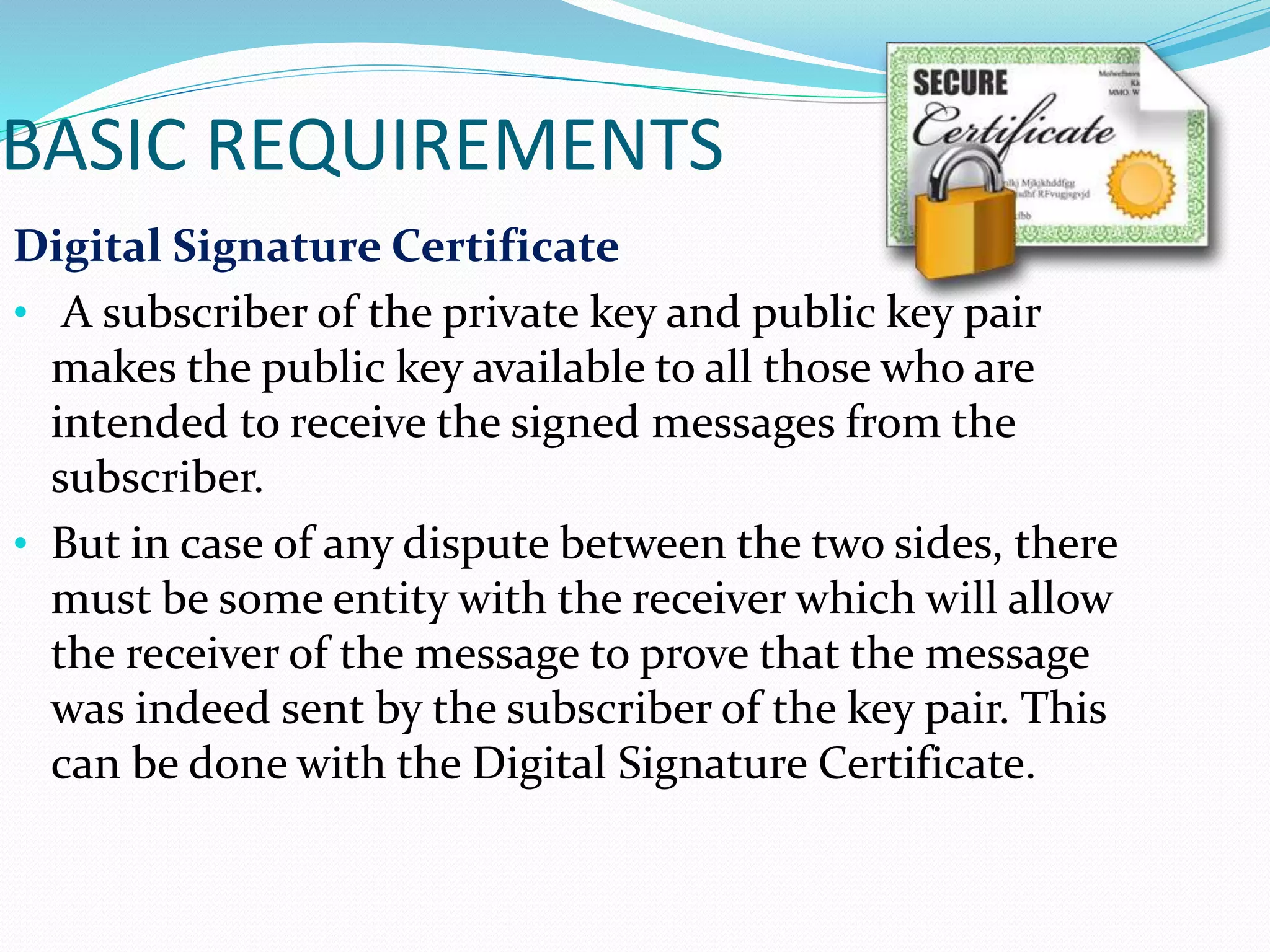 BASIC REQUIREMENTS
Digital Signature Certificate
• A subscriber of the private key and public key pair
makes the public key available to all those who are
intended to receive the signed messages from the
subscriber.
• But in case of any dispute between the two sides, there
must be some entity with the receiver which will allow
the receiver of the message to prove that the message
was indeed sent by the subscriber of the key pair. This
can be done with the Digital Signature Certificate.
 