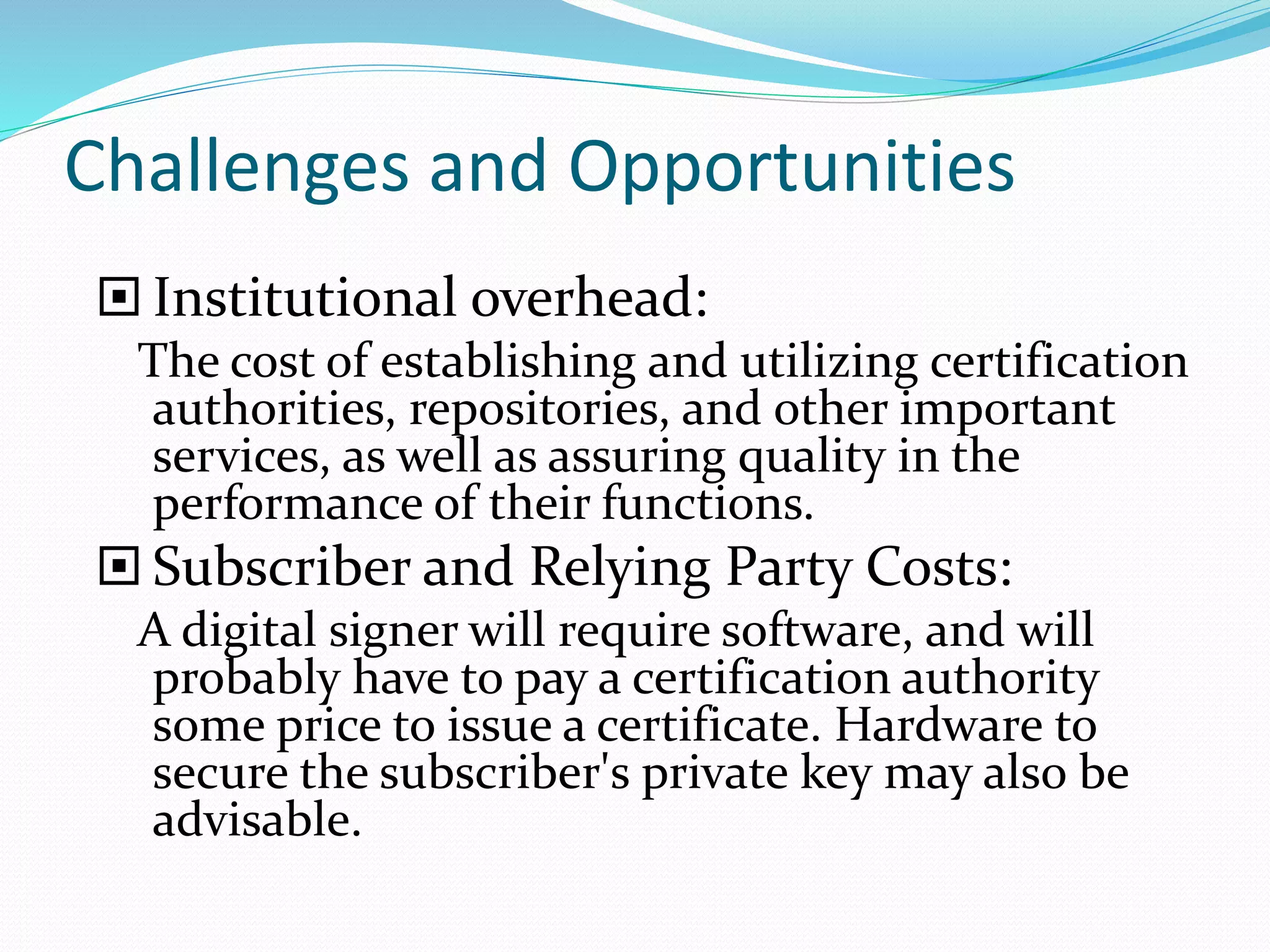 Challenges and Opportunities
 Institutional overhead:
The cost of establishing and utilizing certification
authorities, repositories, and other important
services, as well as assuring quality in the
performance of their functions.
 Subscriber and Relying Party Costs:
A digital signer will require software, and will
probably have to pay a certification authority
some price to issue a certificate. Hardware to
secure the subscriber's private key may also be
advisable.
 