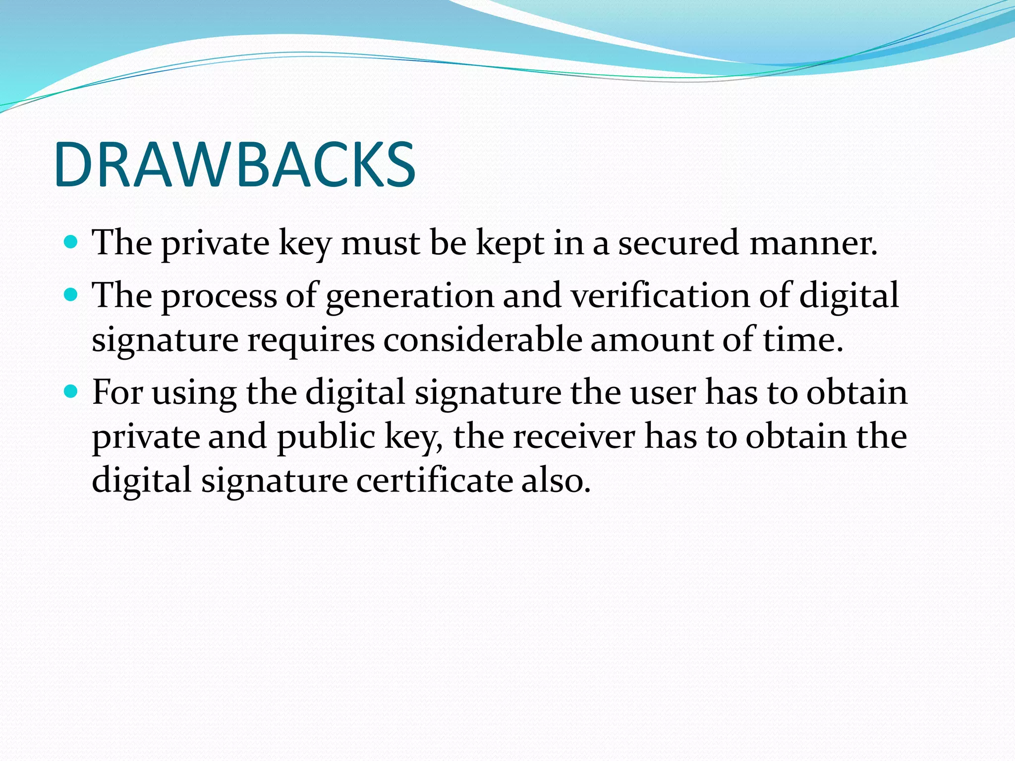 DRAWBACKS
 The private key must be kept in a secured manner.
 The process of generation and verification of digital
signature requires considerable amount of time.
 For using the digital signature the user has to obtain
private and public key, the receiver has to obtain the
digital signature certificate also.
 